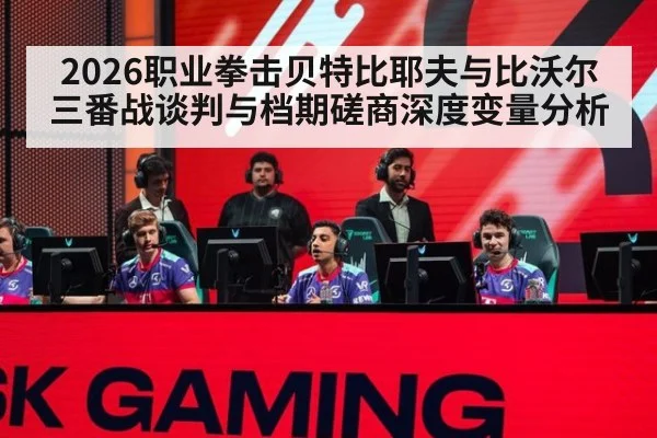 2026职业拳击贝特比耶夫与比沃尔三番战谈判与档期磋商深度变量分析